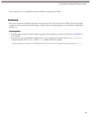 Tutorial #6: Overriding and Pointing to Pages 
You can think of $Page as a global object that has a field for every page you’ve created. 
Summary 
Once you’ve created your Visualforce page, there are many ways to view it. You can just enter its URL, but you can also make 
it replace one of the automatically-generated pages, embed it within an existing page layout, or create buttons and hyperlinks 
that link to it. 
Learning More 
• Visualforce pages can also be viewed on public-facing web sites by using Force.com Sites. See the Force.com Workbook 
for an example. 
• Sometimes you want to embed links to default actions, such as creating a new Account. Use the <apex:outputLink> 
component together with URLFOR() and the $Action global variable. For example: 
<apex:outputLink value="{! URLFOR($Action.Account.new)}">Create</apex:outputLink> 
23 
 