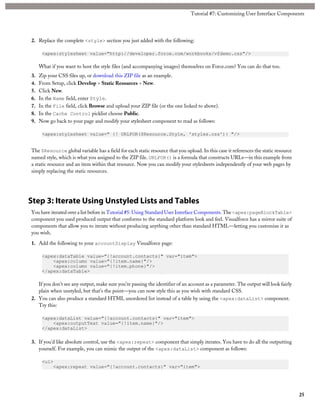 Tutorial #7: Customizing User Interface Components 
2. Replace the complete <style> section you just added with the following: 
<apex:stylesheet value="http://developer.force.com/workbooks/vfdemo.css"/> 
What if you want to host the style files (and accompanying images) themselves on Force.com? You can do that too. 
3. Zip your CSS files up, or download this ZIP file as an example. 
4. From Setup, click Develop > Static Resources > New. 
5. Click New. 
6. In the Name field, enter Style. 
7. In the File field, click Browse and upload your ZIP file (or the one linked to above). 
8. In the Cache Control picklist choose Public. 
9. Now go back to your page and modify your stylesheet component to read as follows: 
<apex:stylesheet value=" {! URLFOR($Resource.Style, 'styles.css')} "/> 
The $Resource global variable has a field for each static resource that you upload. In this case it references the static resource 
named style, which is what you assigned to the ZIP file. URLFOR() is a formula that constructs URLs—in this example from 
a static resource and an item within that resource. Now you can modify your stylesheets independently of your web pages by 
simply replacing the static resources. 
Step 3: Iterate Using Unstyled Lists and Tables 
You have iterated over a list before in Tutorial #5: Using Standard User Interface Components. The <apex:pageBlockTable> 
component you used produced output that conforms to the standard platform look and feel. Visualforce has a mirror suite of 
components that allow you to iterate without producing anything other than standard HTML—letting you customize it as 
you wish. 
1. Add the following to your accountDisplay Visualforce page: 
<apex:dataTable value="{!account.contacts}" var="item"> 
<apex:column value="{!item.name}"/> 
<apex:column value="{!item.phone}"/> 
</apex:dataTable> 
If you don’t see any output, make sure you’re passing the identifier of an account as a parameter. The output will look fairly 
plain when unstyled, but that’s the point—you can now style this as you wish with standard CSS. 
2. You can also produce a standard HTML unordered list instead of a table by using the <apex:dataList> component. 
Try this: 
<apex:dataList value="{!account.contacts}" var="item"> 
<apex:outputText value="{!item.name}"/> 
</apex:dataList> 
3. If you’d like absolute control, use the <apex:repeat> component that simply iterates. You have to do all the outputting 
yourself. For example, you can mimic the output of the <apex:dataList> component as follows: 
<ul> 
<apex:repeat value="{!account.contacts}" var="item"> 
25 
 