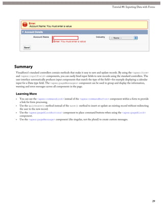 Tutorial #8: Inputting Data with Forms 
Summary 
Visualforce’s standard controllers contain methods that make it easy to save and update records. By using the <apex:form> 
and <apex:inputField> components, you can easily bind input fields to new records using the standard controllers. The 
user interface automatically produces input components that match the type of the field—for example displaying a calendar 
input for a Data type field. The <apex:pageMessages> component can be used to group and display the information, 
warning and error messages across all components in the page. 
Learning More 
• You can use the <apex:commandLink> instead of the <apex:commandButton> component within a form to provide 
a link for form processing. 
• Use the quicksave() method instead of the save() method to insert or update an existing record without redirecting 
the user to the new record. 
• Use the <apex:pageBlockButtons> component to place command buttons when using the <apex:pageBlock> 
component. 
• Use the <apex:pageMessage> component (the singular, not the plural) to create custom messages. 
29 
 