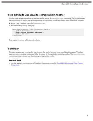 Tutorial #9: Reusing Pages with Templates 
Step 3: Include One Visualforce Page within Another 
Another way to include content from one page into another is to use the <apex:include> component. This lets you duplicate 
the entire contents of another page, without providing any opportunity to make any changes as you did with the templates. 
1. Create a new Visualforce page called EmbedsAnother. 
2. Use the following markup in the page: 
<apex:page sidebar="false" showHeader="false"> 
<p>Test Before</p> 
<apex:include pageName="MainPage"/> 
<p>Test After</p> 
</apex:page> 
Your original MainPage will be inserted verbatim. 
Summary 
Templates are a nice way to encapsulate page elements that need to be reused across several Visualforce pages. Visualforce 
pages just need to embed the template and define the content for the placeholders within the template. The <apex:include> 
component provides a simpler way of embedding one page within another. 
Learning More 
• Another approach to content reuse is Visualforce Components, covered in Tutorial #10: Creating and Using Custom 
Components. 
31 
 