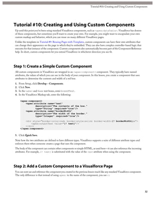 Tutorial #10: Creating and Using Custom Components 
Tutorial #10: Creating and Using Custom Components 
Up until this point you’ve been using standard Visualforce components, such as <apex:dataTable>. Visualforce has dozens 
of these components, but sometimes you’ll want to create your own. For example, you might want to encapsulate your own 
custom markup and behavior, which you can reuse on many different Visualforce pages. 
Unlike the templates in Tutorial #9: Reusing Pages with Templates, custom components can have their own attributes that 
can change their appearance on the page in which they’re embedded. They can also have complex controller-based logic that 
executes for that instance of the component. Custom components also automatically become part of the Component Reference 
help. In short, custom components let you extend Visualforce in whichever direction you see fit. 
Step 1: Create a Simple Custom Component 
All custom components in Visualforce are wrapped in an <apex:component> component. They typically have named 
attributes, the values of which you can use in the body of your component. In this lesson, you create a component that uses 
attributes to determine the contents and width of a red box: 
1. From Setup, click Develop > Components. 
2. Click New. 
3. In the Label and Name text boxes, enter boxedText. 
4. In the Visualforce Markup tab, enter the following: 
<apex:component> 
<apex:attribute name="text" 
description="The contents of the box." 
type="String" required="true"/> 
<apex:attribute name="borderWidth" 
description="The width of the border." 
type="Integer" required="true"/> 
<div style="border-color:red; border-style:solid; border-width:{! borderWidth}px"> 
<apex:outputText value="{! text}"/> 
</div> 
</apex:component> 
5. Click Quick Save. 
Note how the two attributes are defined to have different types. Visualforce supports a suite of different attribute types and 
enforces them when someone creates a page that uses the component. 
The body of the component can contain other components or simple HTML, as used here—it can also reference the incoming 
attributes. For example, {! text} is substituted with the value of the text attribute when using the component. 
Step 2: Add a Custom Component to a Visualforce Page 
You can now use and reference the component you created in the previous lesson much like any standard Visualforce component. 
The only difference is that instead of using apex: in the name of the component, you use c: 
32 
 