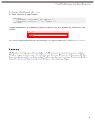 1. Create a new Visualforce page called custom. 
2. Use the following as the body of the page: 
<apex:page> 
Tutorial #10: Creating and Using Custom Components 
<c:boxedText borderWidth="1" text="Example 1"/> 
<c:boxedText borderWidth="20" text="Example 2"/> 
</apex:page> 
The page simply references the component you created in the previous lesson, twice, each time with different values in the 
attributes: 
Your custom components are automatically added to the help. Click Component Reference and scroll down to <c:boxedText>. 
Summary 
The Visualforce Custom Component functionality lets you build your own components that sit alongside the standard 
Visualforce components. As components, they can be listed in the Component Reference, have attributes that modify their 
behavior and appearance, and be reused across multiple Visualforce pages. Custom components can also access controllers (see 
Tutorial #13: Creating and Using Custom Controllers), letting you take full advantage of Apex. 
33 
 