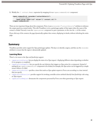 Tutorial #11: Updating Visualforce Pages with Ajax 
3. Modify the {! contact.Name} expression by wrapping it in an <apex:commandLink> component: 
<apex:commandLink rerender="contactDetails"> 
{! contact.Name} 
<apex:param name="cid" value="{! contact.id}"/> 
</apex:commandLink> 
There are two important things about this component. First, it uses a rerender="contactDetails" attribute to reference 
the output panel you created earlier. This tells Visualforce to do a partial page update of that region when the name of the 
contact is clicked. Second, it uses the <apex:param> component to pass a parameter, in this case the id of the contact. 
If you click any of the contacts, the page dynamically updates that contact, displaying its details, without refreshing the entire 
page. 
Summary 
Visualforce provides native support for Ajax partial page updates. The key is to identify a region, and then use the rerender 
attribute to ensure that the region is dynamically updated. 
Learning More 
There’s a lot more to the Ajax and JavaScript support: 
• <apex:actionStatus> lets you display the status of an Ajax request—displaying different values depending on whether 
it’s in-progress or completed. 
• <apex:actionSupport> lets you specify the user behavior that triggers an Ajax action for a component. Instead of 
waiting for an <apex:commandLink> component to be clicked, for example, the Ajax action can be triggered by a simple 
mouse rollover of a label. 
• <apex:actionPoller> specifies a timer that sends an Ajax update request to Force.com according to a time interval 
that you specify. 
• <apex:actionFunction> provides support for invoking controller action methods directly from JavaScript code using 
an Ajax request. 
• <apex:actionRegion> demarcates the components processed by Force.com when generating an Ajax request. 
35 
 