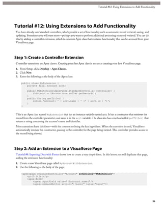 Tutorial #12: Using Extensions to Add Functionality 
Tutorial #12: Using Extensions to Add Functionality 
You have already used standard controllers, which provide a set of functionality such as automatic record retrieval, saving, and 
updating. Sometimes you will want more—perhaps you want to perform additional processing or record retrieval. You can do 
this by adding a controller extension, which is a custom Apex class that contains functionality that can be accessed from your 
Visualforce page. 
Step 1: Create a Controller Extension 
Controller extensions are Apex classes. Creating your first Apex class is as easy as creating your first Visualforce page. 
1. From Setup, click Develop > Apex Classes. 
2. Click New. 
3. Enter the following as the body of the Apex class: 
public class MyExtension { 
private final Account acct; 
public MyExtension(ApexPages.StandardController controller) { 
this.acct = (Account)controller.getRecord(); 
} 
public String getTitle() { 
return 'Account: ' + acct.name + ' (' + acct.id + ')'; 
} 
} 
This is an Apex class named MyExtension that has an instance variable named acct. It has a constructor that retrieves the 
record from the controller parameter, and saves it in the acct variable. The class also has a method called getTitle() that 
returns a string containing the account’s name and identifier. 
Most extensions have this form—with the constructor being the key ingredient. When the extension is used, Visualforce 
automatically invokes the constructor, passing in the controller for the page being viewed. This controller provides access to 
the record being viewed. 
Step 2: Add an Extension to a Visualforce Page 
Tutorial #8: Inputting Data with Forms shows how to create a very simple form. In this lesson you will duplicate that page, 
adding the extension functionality: 
1. Create a new Visualforce page called MyAccountWithExtension. 
2. Use the following as the body of the page: 
<apex:page standardController="Account" extensions="MyExtension"> 
<p>{!title}</p> 
<apex:form> 
<apex:inputField value="{!account.name}"/> 
<apex:commandButton action="{!save}" value="Save!"/> 
36 
 