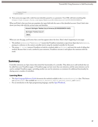</apex:form> 
</apex:page> 
Tutorial #12: Using Extensions to Add Functionality 
3. Now access your page with a valid Account identifier passed in as a parameter. Your URL will look something like: 
https://na6.visual.force.com/apex/MyAccountWithExtension?id=0018000000MDfn1 
What you’ll find is that your form pre-populates the input field with the name of the identified account. Great! And it also 
shows your fancy title with the account name and identifier. 
When you save the page, you’ll notice that a new line appears above the form. Here’s what’s happening in your page: 
• The attribute extensions="MyExtension" ensures that Visualforce instantiates a copy of your Apex class MyExtension, 
passing in a reference to the current controller (you’re using the standard controller for Account). 
• The syntax {! title} instructs Visualforce to look for a method called getTitle() and insert the result of calling that 
method. Because there is such a method in your extension, Visualforce executes it and replaces the statement with the 
result. 
Summary 
Controller extensions are Apex classes that extend the functionality of a controller. They allow you to add methods that can 
be called from your Visualforce pages. A Visualforce page can have more than one extension, and the same extension can be 
used in multiple Visualforce pages—providing another use case for extensions: as containers for additional functionality for 
sharing across a number of controllers. 
Learning More 
• The Apex Language Reference Guide documents the methods available in the StandardController class. This lesson 
uses getRecord(). Also available are cancel(), delete(), edit(), getId(), save(), and view(). 
• For an introduction to the Apex programming language, read the Apex Workbook. 
37 
 