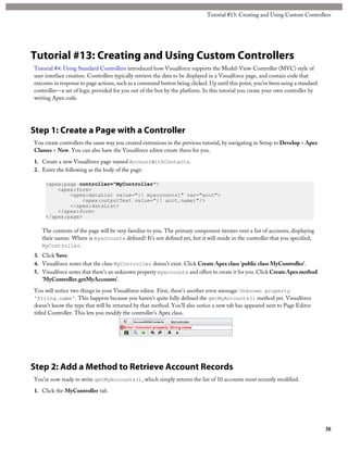 Tutorial #13: Creating and Using Custom Controllers 
Tutorial #13: Creating and Using Custom Controllers 
Tutorial #4: Using Standard Controllers introduced how Visualforce supports the Model-View-Controller (MVC) style of 
user interface creation. Controllers typically retrieve the data to be displayed in a Visualforce page, and contain code that 
executes in response to page actions, such as a command button being clicked. Up until this point, you’ve been using a standard 
controller—a set of logic provided for you out of the box by the platform. In this tutorial you create your own controller by 
writing Apex code. 
Step 1: Create a Page with a Controller 
You create controllers the same way you created extensions in the previous tutorial, by navigating in Setup to Develop > Apex 
Classes > New. You can also have the Visualforce editor create them for you. 
1. Create a new Visualforce page named AccountWithContacts. 
2. Enter the following as the body of the page: 
<apex:page controller="MyController"> 
<apex:form> 
<apex:dataList value="{! myaccounts}" var="acct"> 
<apex:outputText value="{! acct.name}"/> 
</apex:dataList> 
</apex:form> 
</apex:page> 
The contents of the page will be very familiar to you. The primary component iterates over a list of accounts, displaying 
their names. Where is myaccounts defined? It’s not defined yet, but it will reside in the controller that you specified, 
MyController. 
3. Click Save. 
4. Visualforce notes that the class MyController doesn’t exist. Click Create Apex class 'public class MyController'. 
5. Visualforce notes that there’s an unknown property myaccounts and offers to create it for you. Click Create Apex method 
'MyController.getMyAccounts'. 
You will notice two things in your Visualforce editor. First, there’s another error message: Unknown property 
'String.name'. This happens because you haven’t quite fully defined the getMyAccounts() method yet. Visualforce 
doesn’t know the type that will be returned by that method. You’ll also notice a new tab has appeared next to Page Editor 
titled Controller. This lets you modify the controller’s Apex class. 
Step 2: Add a Method to Retrieve Account Records 
You’re now ready to write getMyAccounts(), which simply returns the list of 10 accounts most recently modified. 
1. Click the MyController tab. 
38 
 