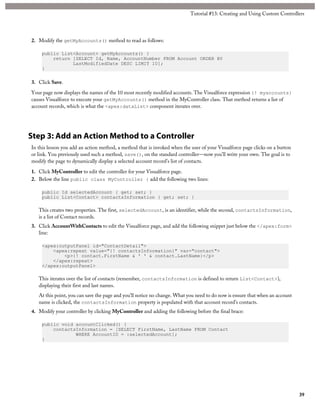 2. Modify the getMyAccounts() method to read as follows: 
public List<Account> getMyAccounts() { 
Tutorial #13: Creating and Using Custom Controllers 
return [SELECT Id, Name, AccountNumber FROM Account ORDER BY 
LastModifiedDate DESC LIMIT 10]; 
} 
3. Click Save. 
Your page now displays the names of the 10 most recently modified accounts. The Visualforce expression {! myaccounts} 
causes Visualforce to execute your getMyAccounts() method in the MyController class. That method returns a list of 
account records, which is what the <apex:dataList> component iterates over. 
Step 3: Add an Action Method to a Controller 
In this lesson you add an action method, a method that is invoked when the user of your Visualforce page clicks on a button 
or link. You previously used such a method, save(), on the standard controller—now you’ll write your own. The goal is to 
modify the page to dynamically display a selected account record’s list of contacts. 
1. Click MyController to edit the controller for your Visualforce page. 
2. Below the line public class MyController { add the following two lines: 
public Id selectedAccount { get; set; } 
public List<Contact> contactsInformation { get; set; } 
This creates two properties. The first, selectedAccount, is an identifier, while the second, contactsInformation, 
is a list of Contact records. 
3. Click AccountWithContacts to edit the Visualforce page, and add the following snippet just below the </apex:form> 
line: 
<apex:outputPanel id="ContactDetail"> 
<apex:repeat value="{! contactsInformation}" var="contact"> 
<p>{! contact.FirstName & ' ' & contact.LastName}</p> 
</apex:repeat> 
</apex:outputPanel> 
This iterates over the list of contacts (remember, contactsInformation is defined to return List<Contact>), 
displaying their first and last names. 
At this point, you can save the page and you’ll notice no change. What you need to do now is ensure that when an account 
name is clicked, the contactsInformation property is populated with that account record’s contacts. 
4. Modify your controller by clicking MyController and adding the following before the final brace: 
public void accountClicked() { 
contactsInformation = [SELECT FirstName, LastName FROM Contact 
WHERE AccountID = :selectedAccount]; 
} 
39 
 