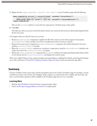 Tutorial #13: Creating and Using Custom Controllers 
5. Replace the line <apex:outputText value="{! acct.name}"/> in your Visualforce page with the following: 
<apex:commandlink action="{! accountClicked}" rerender="ContactDetail"> 
<apex:outputText value="{! acct.name}"/> 
<apex:param name="id" value="{! acct.Id}" assignTo="{!selectedAccount}"/> 
</apex:commandLink> 
This uses the rerender attribute to ensure that the output panel is refreshed using an Ajax update. 
6. Click Save. 
Now when you select an account record with related contacts, the contacts for that record are dynamically displayed below 
the list of accounts. 
A lot happens when you click the name of an account: 
• Because an <apex:param> component is supplied, the ID of the current account is first assigned to the property 
selectedAccount in the controller. So now the controller knows which account you selected. 
• Because the account name is wrapped in an <apex:commandLink> component, the method indicated in the action 
attribute, accountClicked(), is invoked. 
• When the accountClicked() method runs, it performs a simple query, using the selectedAccount identifier, and 
assigns the result to the contactsInformation property. 
• Because the <apex:commandLink> component has a rerender attribute, the output panel dynamically renders, which 
in turn iterates over the contactsInformation and displays the contacts’ names. 
That’s a lot to digest! Take your time, experimenting by removing attributes, modifying the methods, and noting what changes 
occur. Also, refer back to Tutorial #11: Updating Visualforce Pages with Ajax to learn more about the Ajax effect. 
Summary 
Custom controllers contain custom logic and data manipulation that can be used by a Visualforce page. For example, a custom 
controller can retrieve a list of items to be displayed, make a callout to an external web service, validate and insert data, and 
more—and all of these operations will be available to the Visualforce page that uses it as a controller. 
Learning More 
• Read the Apex Workbook to learn the basics of programming in Apex. 
• Check out the Apex Language Reference Guide for a complete guide. 
40 
 