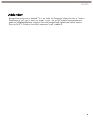 Addendum 
Addendum 
Congratulations on completing the workbook! You are now familiar with the major bits and pieces that make up Visualforce. 
Visualforce can do much more: for example you can use it to render a page as a PDF, access and manipulate page query 
parameters, build advanced dashboard components, define email templates, handle pagination, and build the pages in a 
Force.com Site. With the basics in this workbook mastered, you’re ready to tackle it all! 
41 
