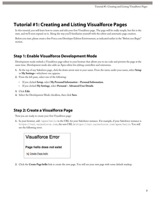 Tutorial #1: Creating and Listing Visualforce Pages 
Tutorial #1: Creating and Listing Visualforce Pages 
In this tutorial, you will learn how to create and edit your first Visualforce page. The page will be really simple, but this is the 
start, and we’ll soon expand on it. Along the way you’ll familiarize yourself with the editor and automatic page creation. 
Before you start, please create a free Force.com Developer Edition Environment, as indicated earlier in the “Before you Begin” 
section. 
Step 1: Enable Visualforce Development Mode 
Development mode embeds a Visualforce page editor in your browser that allows you to see code and preview the page at the 
same time. Development mode also adds an Apex editor for editing controllers and extensions. 
1. At the top of any Salesforce page, click the down arrow next to your name. From the menu under your name, select Setup 
or My Settings—whichever one appears. 
2. From the left pane, select one of the following: 
• If you clicked Setup, select My Personal Information > Personal Information. 
• If you clicked My Settings, select Personal > Advanced User Details. 
3. Click Edit. 
4. Select the Development Mode checkbox, then click Save. 
Step 2: Create a Visualforce Page 
Now you are ready to create your first Visualforce page: 
1. In your browser, add /apex/hello to the URL for your Salesforce instance. For example, if your Salesforce instance is 
https://na1.salesforce.com, the new URL is https://na1.salesforce.com/apex/hello. You will 
see the following error: 
2. Click the Create Page hello link to create the new page. You will see your new page with some default markup. 
3 
 