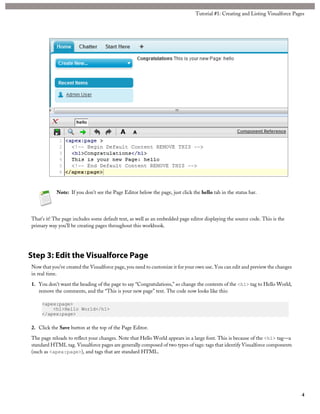 Tutorial #1: Creating and Listing Visualforce Pages 
Note: If you don’t see the Page Editor below the page, just click the hello tab in the status bar. 
That’s it! The page includes some default text, as well as an embedded page editor displaying the source code. This is the 
primary way you’ll be creating pages throughout this workbook. 
Step 3: Edit the Visualforce Page 
Now that you’ve created the Visualforce page, you need to customize it for your own use. You can edit and preview the changes 
in real time. 
1. You don’t want the heading of the page to say “Congratulations,” so change the contents of the <h1> tag to Hello World, 
remove the comments, and the “This is your new page” text. The code now looks like this: 
<apex:page> 
<h1>Hello World</h1> 
</apex:page> 
2. Click the Save button at the top of the Page Editor. 
The page reloads to reflect your changes. Note that Hello World appears in a large font. This is because of the <h1> tag—a 
standard HTML tag. Visualforce pages are generally composed of two types of tags: tags that identify Visualforce components 
(such as <apex:page>), and tags that are standard HTML. 
4 
 