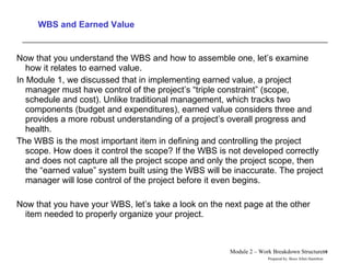 WBS and Earned Value Now that you understand the WBS and how to assemble one, let’s examine how it relates to earned value.  In Module 1, we discussed that in implementing earned value, a project manager must have control of the project’s “triple constraint” (scope, schedule and cost). Unlike traditional management, which tracks two components (budget and expenditures), earned value considers three and provides a more robust understanding of a project’s overall progress and health. The WBS is the most important item in defining and controlling the project scope. How does it control the scope? If the WBS is not developed correctly and does not capture all the project scope and only the project scope, then the “earned value” system built using the WBS will be inaccurate. The project manager will lose control of the project before it even begins. Now that you have your WBS, let’s take a look on the next page at the other item needed to properly organize your project.  