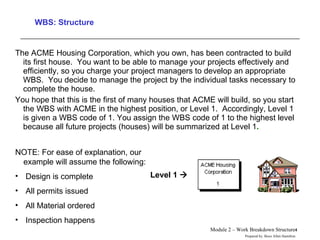 WBS: Structure The ACME Housing Corporation, which you own, has been contracted to build its first house.  You want to be able to manage your projects effectively and efficiently, so you charge your project managers to develop an appropriate WBS.  You decide to manage the project by the individual tasks necessary to complete the house. You hope that this is the first of many houses that ACME will build, so you start the WBS with ACME in the highest position, or Level 1.  Accordingly, Level 1 is given a WBS code of 1. You assign the WBS code of 1 to the highest level because all future projects (houses) will be summarized at Level 1 . Level 1   NOTE: For ease of explanation, our example will assume the following: Design is complete All permits issued All Material ordered Inspection happens 