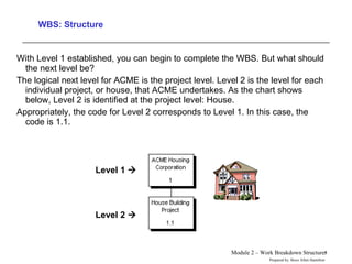WBS: Structure With Level 1 established, you can begin to complete the WBS. But what should the next level be?  The logical next level for ACME is the project level. Level 2 is the level for each individual project, or house, that ACME undertakes. As the chart shows below, Level 2 is identified at the project level: House.  Appropriately, the code for Level 2 corresponds to Level 1. In this case, the code is 1.1.  Level 1   Level 2   