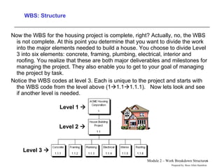 WBS: Structure Now the WBS for the housing project is complete, right? Actually, no, the WBS is not complete. At this point you determine that you want to divide the work into the major elements needed to build a house. You choose to divide Level 3 into six elements: concrete, framing, plumbing, electrical, interior and roofing. You realize that these are both major deliverables and milestones for managing the project. They also enable you to get to your goal of managing the project by task.  Notice the WBS codes at level 3. Each is unique to the project and starts with the WBS code from the level above (1  1.1  1.1.1).  Now lets look and see if another level is needed. Level 1   Level 2   Level 3   