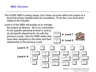 WBS: Structure The ACME WBS is taking shape, but it does not quite define the project at a level that shows needed tasks for completion. To do this, one more level needs to be included.  Level 4 of the WBS will enable us to manage the project as desired.  All of our contractors fit into specific elements at level 4, and so do all specific departments. As with the previous Levels, note the WBS codes that have been assigned to the tasks and their relationship to the previous Level .  Level 4   Level 3      Level 1    Level 2 