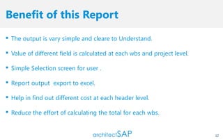 Benefit of this Report
 The output is vary simple and cleare to Understand.
 Value of different field is calculated at each wbs and project level.
 Simple Selection screen for user .
 Report output export to excel.
 Help in find out different cost at each header level.
 Reduce the effort of calculating the total for each wbs.
12
 
