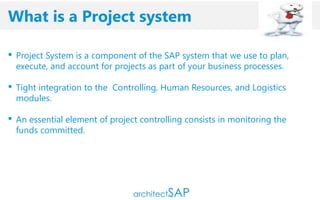 cccc
 Project System is a component of the SAP system that we use to plan,
execute, and account for projects as part of your business processes.
 Tight integration to the Controlling, Human Resources, and Logistics
modules.
 An essential element of project controlling consists in monitoring the
funds committed.
What is a Project system
 