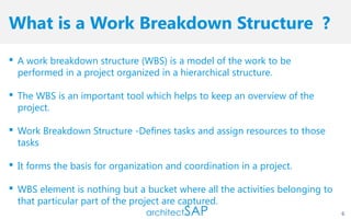 What is a Work Breakdown Structure ?
 A work breakdown structure (WBS) is a model of the work to be
performed in a project organized in a hierarchical structure.
 The WBS is an important tool which helps to keep an overview of the
project.
 Work Breakdown Structure -Defines tasks and assign resources to those
tasks
 It forms the basis for organization and coordination in a project.
 WBS element is nothing but a bucket where all the activities belonging to
that particular part of the project are captured.
6
 