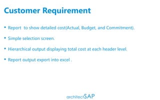 Customer Requirement
 Report to show detailed cost(Actual, Budget, and Commitment).
 Simple selection screen.
 Hierarchical output displaying total cost at each header level.
 Report output export into excel .
 