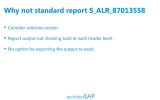 Why not standard report S_ALR_87013558
 Complex selection screen
 Report output not showing total at each header level.
 No option for exporting the output to excel.
 