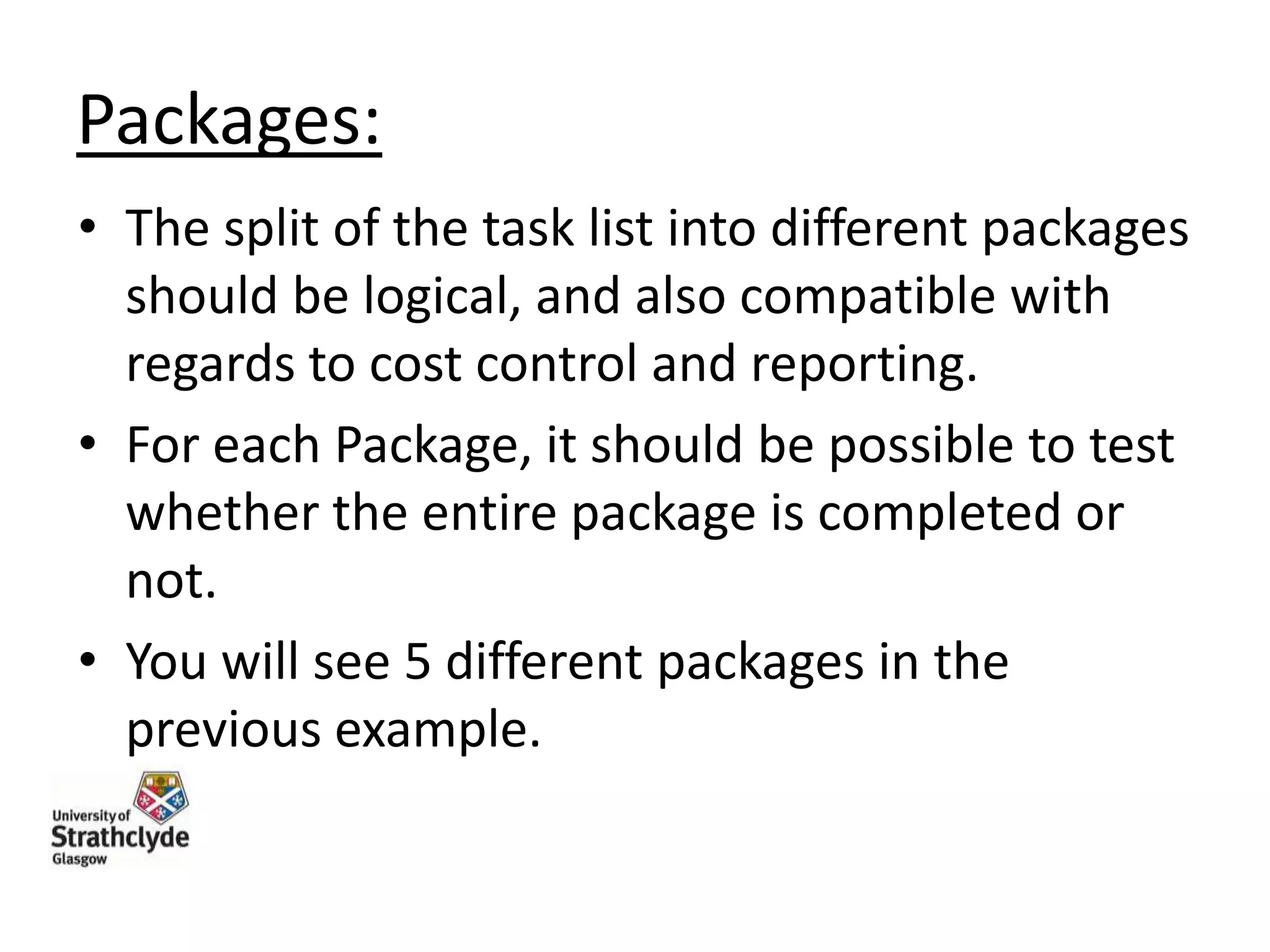 Packages:
• The split of the task list into different packages
should be logical, and also compatible with
regards to cost control and reporting.
• For each Package, it should be possible to test
whether the entire package is completed or
not.
• You will see 5 different packages in the
previous example.

 