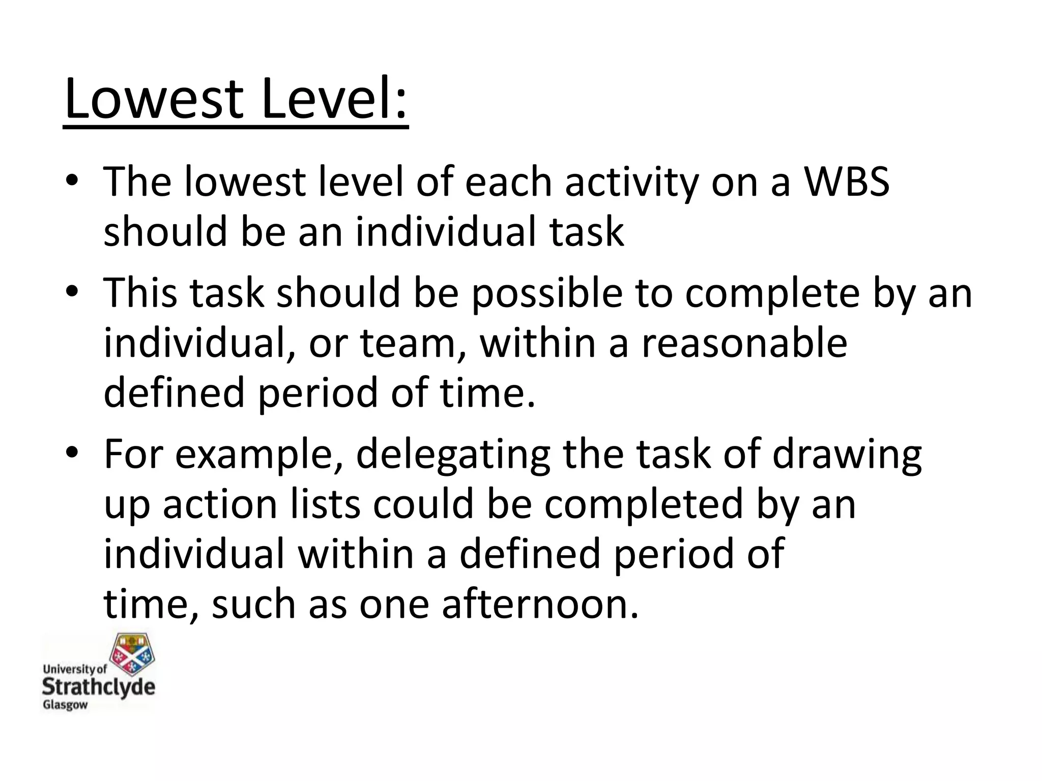 Lowest Level:
• The lowest level of each activity on a WBS
should be an individual task
• This task should be possible to complete by an
individual, or team, within a reasonable
defined period of time.
• For example, delegating the task of drawing
up action lists could be completed by an
individual within a defined period of
time, such as one afternoon.

 