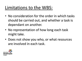Limitations to the WBS:
• No consideration for the order in which tasks
should be carried out, and whether a task is
dependant on another.
• No representation of how long each task
might take.
• Does not show you who, or what resources
are involved in each task.

 
