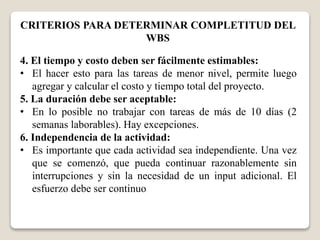CRITERIOS PARA DETERMINAR COMPLETITUD DEL 
WBS 
4. El tiempo y costo deben ser fácilmente estimables: 
• El hacer esto para las tareas de menor nivel, permite luego 
agregar y calcular el costo y tiempo total del proyecto. 
5. La duración debe ser aceptable: 
• En lo posible no trabajar con tareas de más de 10 días (2 
semanas laborables). Hay excepciones. 
6. Independencia de la actividad: 
• Es importante que cada actividad sea independiente. Una vez 
que se comenzó, que pueda continuar razonablemente sin 
interrupciones y sin la necesidad de un input adicional. El 
esfuerzo debe ser continuo 
 