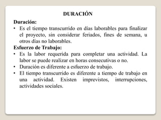 DURACIÓN 
Duración: 
• Es el tiempo transcurrido en días laborables para finalizar 
el proyecto, sin considerar feriados, fines de semana, u 
otros días no laborables. 
Esfuerzo de Trabajo: 
• Es la labor requerida para completar una actividad. La 
labor se puede realizar en horas consecutivas o no. 
• Duración es diferente a esfuerzo de trabajo. 
• El tiempo transcurrido es diferente a tiempo de trabajo en 
una actividad. Existen imprevistos, interrupciones, 
actividades sociales. 
 