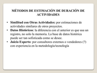 MÉTODOS DE ESTIMACIÓN DE DURACIÓN DE 
ACTIVIDADES 
• Similitud con Otras Actividades: por estimaciones de 
actividades similares de otros proyectos. 
• Datos Históricos: la diferencia con el anterior es que usa un 
registro, no solo la memoria. La base de datos histórica 
puede ser tan sofisticada como se desee. 
• Juicio Experto: por consultores externos o vendedores (?) 
con experiencia en la metodología/tecnología 
 