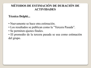 MÉTODOS DE ESTIMACIÓN DE DURACIÓN DE 
ACTIVIDADES 
Técnica Delphi... 
• Nuevamente se hace otra estimación. 
• Los resultados se publican como la ”Tercera Pasada”. 
• Se permiten ajustes finales. 
• El promedio de la tercera pasada se usa como estimación 
del grupo. 
 