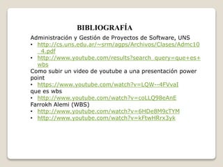 BIBLIOGRAFÍA 
Administración y Gestión de Proyectos de Software, UNS 
• http://cs.uns.edu.ar/~srm/agps/Archivos/Clases/Admc10 
_4.pdf 
• http://www.youtube.com/results?search_query=que+es+ 
wbs 
Como subir un video de youtube a una presentación power 
point 
• https://www.youtube.com/watch?v=LQW--4FVvaI 
que es wbs 
• http://www.youtube.com/watch?v=coLLQ98eAnE 
Farrokh Alemi (WBS) 
• http://www.youtube.com/watch?v=6HDe8M9cTYM 
• http://www.youtube.com/watch?v=kFtwHRrx3yk 
