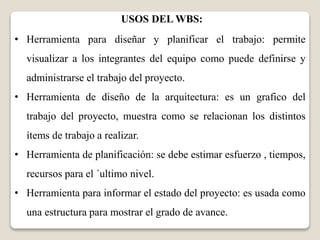 USOS DEL WBS: 
• Herramienta para diseñar y planificar el trabajo: permite 
visualizar a los integrantes del equipo como puede definirse y 
administrarse el trabajo del proyecto. 
• Herramienta de diseño de la arquitectura: es un grafico del 
trabajo del proyecto, muestra como se relacionan los distintos 
ítems de trabajo a realizar. 
• Herramienta de planificación: se debe estimar esfuerzo , tiempos, 
recursos para el ´ultimo nivel. 
• Herramienta para informar el estado del proyecto: es usada como 
una estructura para mostrar el grado de avance. 
 
