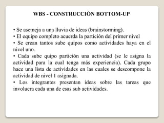 WBS - CONSTRUCCIÓN BOTTOM-UP 
• Se asemeja a una lluvia de ideas (brainstorming). 
• El equipo completo acuerda la partición del primer nivel 
• Se crean tantos sube quipos como actividades haya en el 
nivel uno. 
• Cada sube quipo partición una actividad (se le asigna la 
actividad para la cual tenga más experiencia). Cada grupo 
hace una lista de actividades en las cuales se descompone la 
actividad de nivel 1 asignada. 
• Los integrantes presentan ideas sobre las tareas que 
involucra cada una de esas sub actividades. 
 