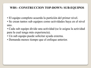 WBS - CONSTRUCCION TOP-DOWN: SUB-EQUIPOS 
• El equipo completo acuerda la partición del primer nivel. 
• Se crean tantos sub equipos como actividades haya en el nivel 
uno. 
• Cada sub equipo divide una actividad (se le asigna la actividad 
para la cual tenga más experiencia). 
• Un sub equipo puede solicitar ayuda externa. 
• Demanda menos tiempo que el enfoque anterior. 
 