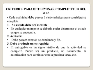 CRITERIOS PARA DETERMINAR COMPLETITUD DEL 
WBS 
• Cada actividad debe poseer 6 características para considerarse 
completa: 
1. Su estado debe ser medible: 
• En cualquier momento se debería poder determinar el estado 
en que se encuentra. 
2. Acotada: 
• Debe poseer eventos de comienzo y fin. 
3. Debe producir un entregable: 
• El entregable es un signo visible de que la actividad se 
completó. Puede ser un producto, un documento, la 
autorización para continuar con la próxima tarea, etc. 
 