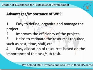 Advantages/Importance of WBS:
1. Easy to define, organize and manage the
project.
2. Improves the efficiency of the project.
3. Helps to estimate the resources required,
such as cost, time, staff, etc.
4. Easy allocation of resources based on the
importance of the task/sub-task.
 