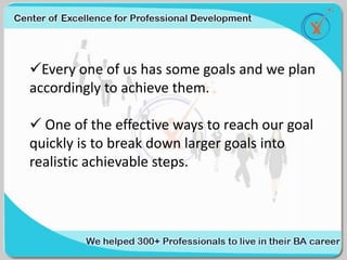 Every one of us has some goals and we plan
accordingly to achieve them.
 One of the effective ways to reach our goal
quickly is to break down larger goals into
realistic achievable steps.
 