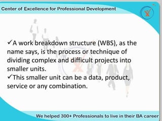 A work breakdown structure (WBS), as the
name says, is the process or technique of
dividing complex and difficult projects into
smaller units.
This smaller unit can be a data, product,
service or any combination.
 