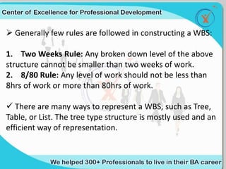  Generally few rules are followed in constructing a WBS:
1. Two Weeks Rule: Any broken down level of the above
structure cannot be smaller than two weeks of work.
2. 8/80 Rule: Any level of work should not be less than
8hrs of work or more than 80hrs of work.
 There are many ways to represent a WBS, such as Tree,
Table, or List. The tree type structure is mostly used and an
efficient way of representation.
 