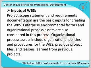  Inputs of WBS:
Project scope statement and requirements
documentation are the basic inputs for creating
the WBS. Enterprise environmental factors and
organizational process assets are also
considered in this process. Organizational
process assets include organizational policies
and procedures for the WBS, previous project
files, and lessons learned from previous
projects.
 