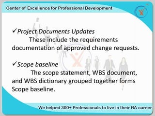 Project Documents Updates
These include the requirements
documentation of approved change requests.
Scope baseline
The scope statement, WBS document,
and WBS dictionary grouped together forms
Scope baseline.
 