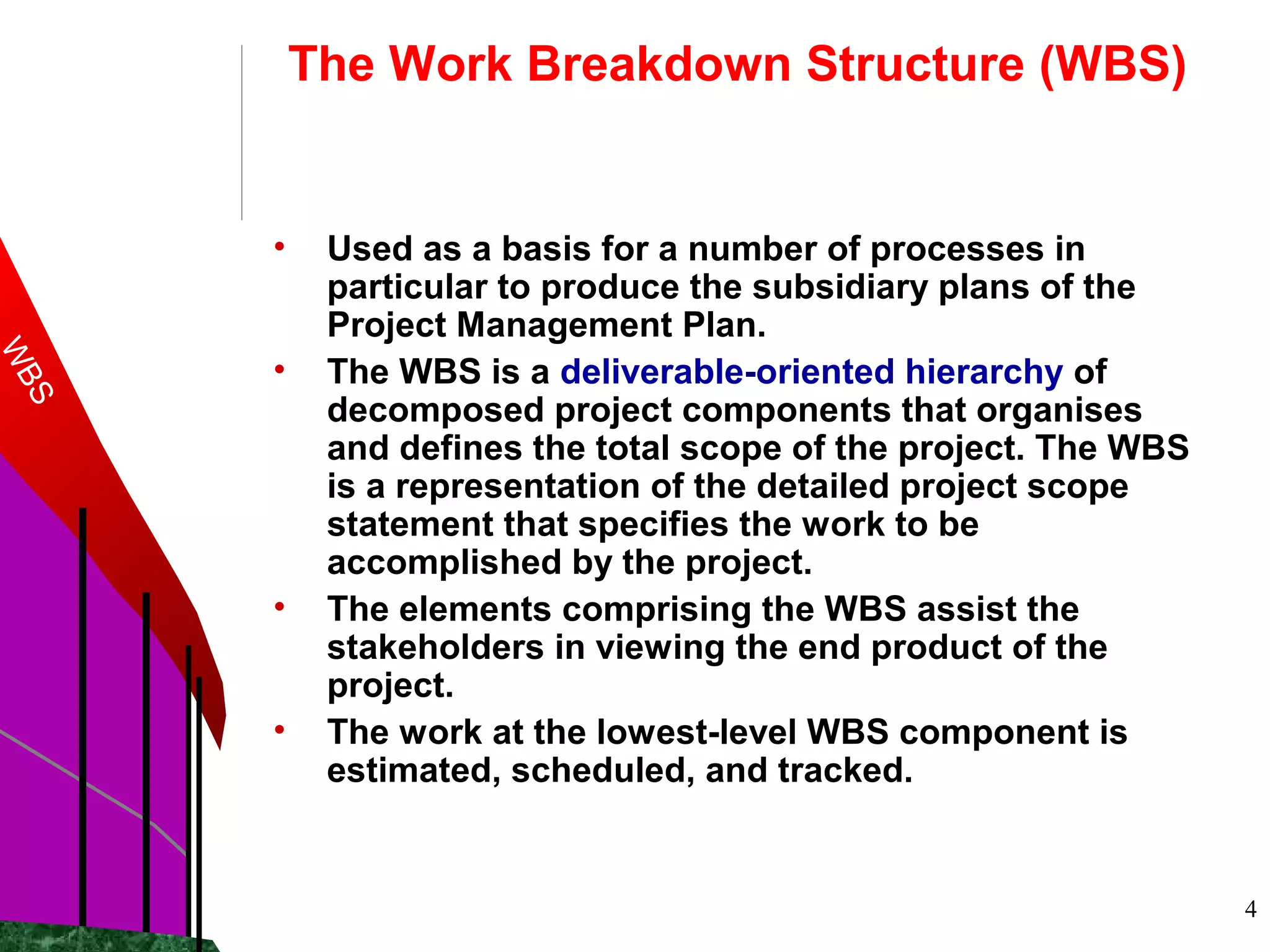 4
The Work Breakdown Structure (WBS)
• Used as a basis for a number of processes in
particular to produce the subsidiary plans of the
Project Management Plan.
• The WBS is a deliverable-oriented hierarchy of
decomposed project components that organises
and defines the total scope of the project. The WBS
is a representation of the detailed project scope
statement that specifies the work to be
accomplished by the project.
• The elements comprising the WBS assist the
stakeholders in viewing the end product of the
project.
• The work at the lowest-level WBS component is
estimated, scheduled, and tracked.
WBS
 