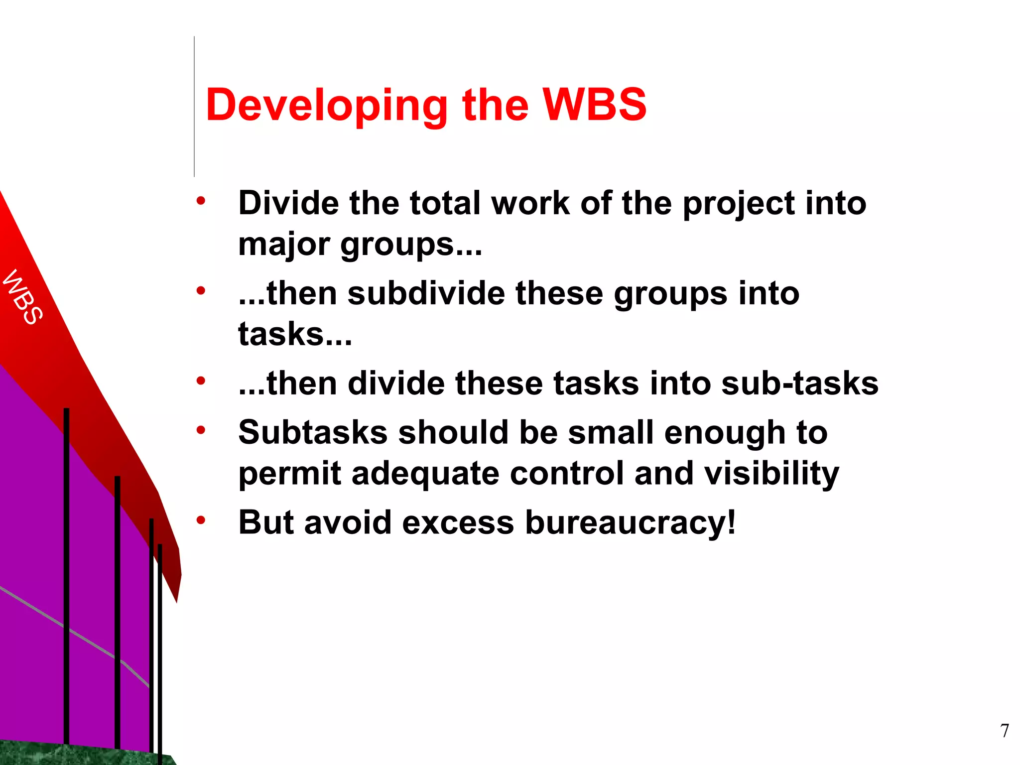 7
Developing the WBS
• Divide the total work of the project into
major groups...
• ...then subdivide these groups into
tasks...
• ...then divide these tasks into sub-tasks
• Subtasks should be small enough to
permit adequate control and visibility
• But avoid excess bureaucracy!
WBS
 