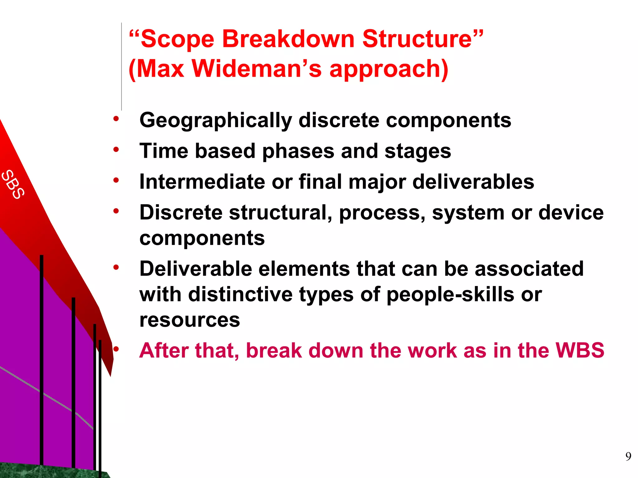 9
“Scope Breakdown Structure”
(Max Wideman’s approach)
• Geographically discrete components
• Time based phases and stages
• Intermediate or final major deliverables
• Discrete structural, process, system or device
components
• Deliverable elements that can be associated
with distinctive types of people-skills or
resources
• After that, break down the work as in the WBS
SBS
 