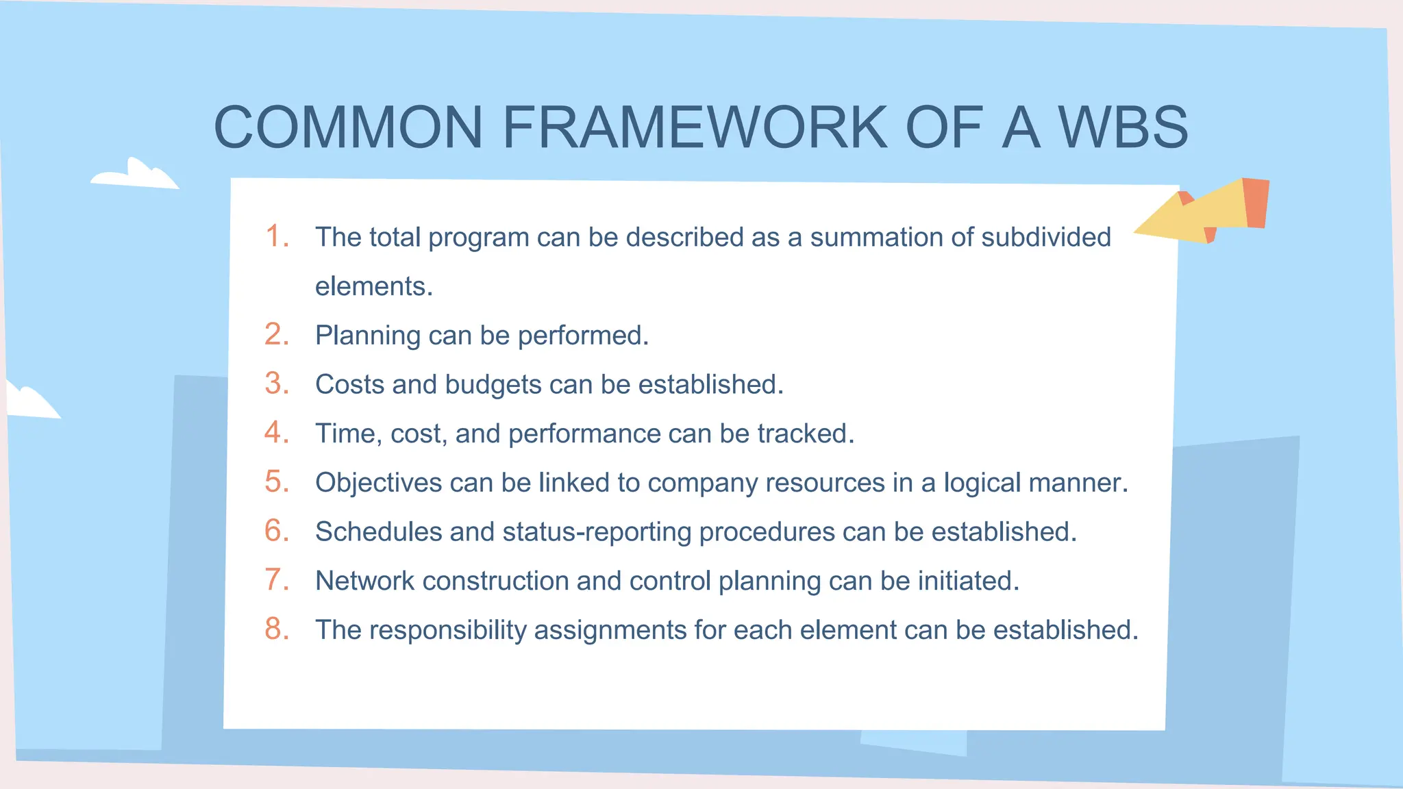 COMMON FRAMEWORK OF A WBS
1. The total program can be described as a summation of subdivided
elements.
2. Planning can be performed.
3. Costs and budgets can be established.
4. Time, cost, and performance can be tracked.
5. Objectives can be linked to company resources in a logical manner.
6. Schedules and status-reporting procedures can be established.
7. Network construction and control planning can be initiated.
8. The responsibility assignments for each element can be established.
 
