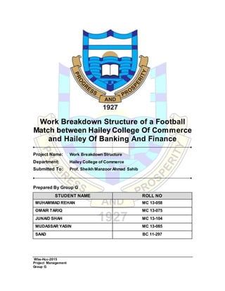 Wbs-Hcc-2015
Project Management
Group G
Work Breakdown Structure of a Football
Match between Hailey College Of Commerce
and Hailey Of Banking And Finance
Project Name: Work Breakdown Structure
Department: Hailey College of Commerce
Submitted To: Prof. Sheikh Manzoor Ahmad Sahib
Prepared By Group G
STUDENT NAME ROLL NO
MUHAMMAD REHAN MC 13-058
OMAIR TARIQ MC 13-075
JUNAID SHAH MC 13-104
MUDASSAR YASIN MC 13-085
SAAD BC 11-297
 