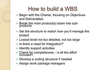 How to build a WBS
 Begin with the Charter, focusing on Objectives
and Deliverables
 Break the main product(s) down into sub-
products
 Set the structure to match how you’ll manage the
project
 Lowest level not too detailed, not too large
 Is there a need for Integration?
 Identify support activities
 Check for completeness - is all the effort
included?
 Develop a coding structure if needed
 Assign work package managers
 
