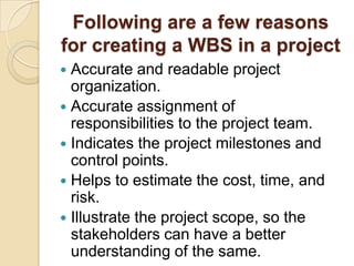 Following are a few reasons
for creating a WBS in a project
 Accurate and readable project
organization.
 Accurate assignment of
responsibilities to the project team.
 Indicates the project milestones and
control points.
 Helps to estimate the cost, time, and
risk.
 Illustrate the project scope, so the
stakeholders can have a better
understanding of the same.
 